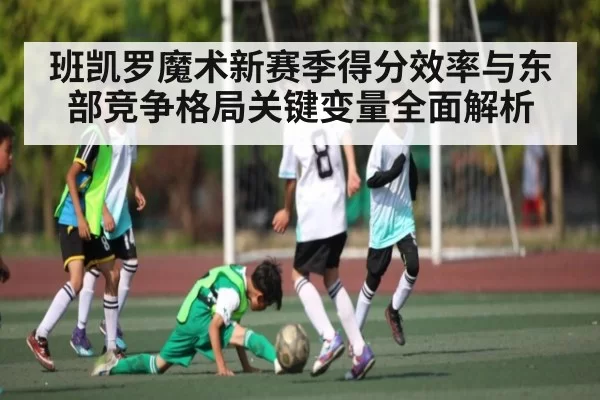 班凯罗魔术新赛季得分效率与东部竞争格局关键变量全面解析